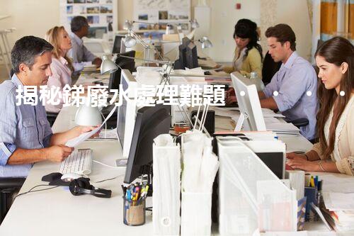 揭秘銻廢水處理難題！這或許是你想知道的答案？